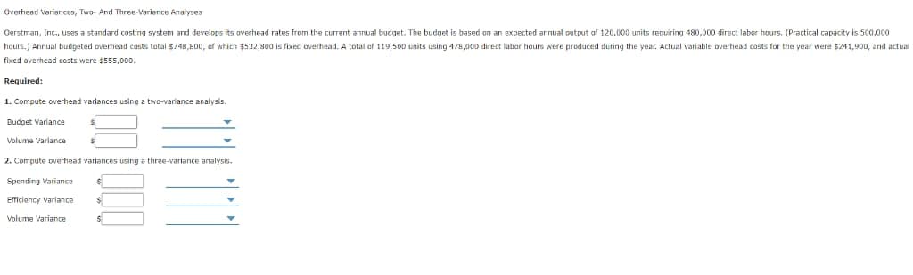 Overhead Variances, Two- And Three-Variance Analyses
Oerstman, Inc., uses a standard costing system and develops its overhead rates from the current annual budget. The budget is based on an expected annual output of 120,000 units requiring 480,000 direct labor hours. (Practical capacity is 500,000
hours.) Annual budgeted overhead costs total $748,800, of which $532,800 is fixed overhead. A total of 119,500 units using 478,000 direct labor hours were produced during the year. Actual variable overhead costs for the year were $241,900, and actual
fixed overhead costs were $555,000.
Required:
1. Compute overhead varlances using a two-variance analysis.
Budget Variance
Volume Variance
2. Compute overhead variances using a three-variance analysis.
Spending Variance
Efficiency Variance
Volume Variance