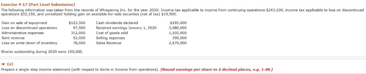 Exercise 4-17 (Part Level Submission)
The following information was taken from the records of Whispering Inc. for the year 2020: Income tax applicable to income from continuing operations $243,100; income tax applicable to loss on discontinued
operations $33,150, and unrealized holding gain on available-for-sale securities (net of tax) $19,500.
Gain on sale of equipment
Loss on discontinued operations
Administrative expenses
$123,500
97,500
312,000
52,000
78,000
Rent revenue
Loss on write-down of inventory
Shares outstanding during 2020 were 100,000.
Cash dividends declared
Retained earnings January 1, 2020
Cost of goods sold
Selling expenses
Sales Revenue
$195,000
3,480,000
1,105,000
390,000
2,470,000
▼ (a)
Prepare a single-step income statement (with respect to items in Income from operations). (Round earnings per share to 2 decimal places, e.g. 1.48.)