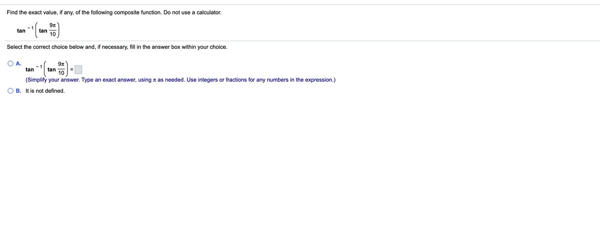 Find the exact value, if any, of the following composite function. Do not use a calculator.
- 1
tan
tan
10
Select the correct choice below and, if necessary, fill in the answer box within your choice.
A.
tan
tan
10
(Simplify your answer. Type an exact answer, using t as needed. Use integers or fractions for any numbers in the expression.)
B. It is not defined.
