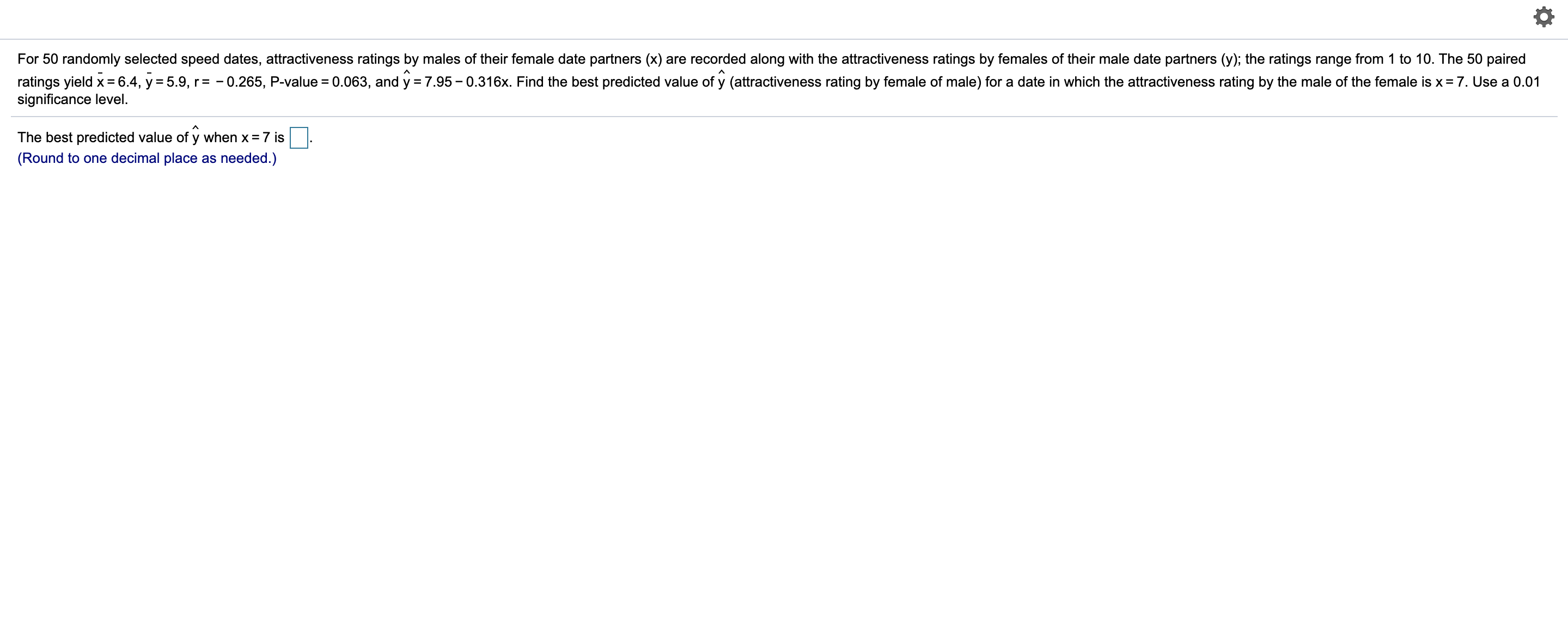 For 50 randomly selected speed dates, attractiveness ratings by males of their female date partners (x) are recorded along with the attractiveness ratings by females of their male date partners (y); the ratings range from 1 to 10. The 50 paired
ratings yield x= 6.4, y = 5.9, r= - 0.265, P-value = 0.063, and y = 7.95 – 0.316x. Find the best predicted value of y (attractiveness rating by female of male) for a date in which the attractiveness rating by the male of the female is x= 7. Use a 0.01
significance level.
The best predicted value of y when x = 7 is
(Round to one decimal place as needed.)
