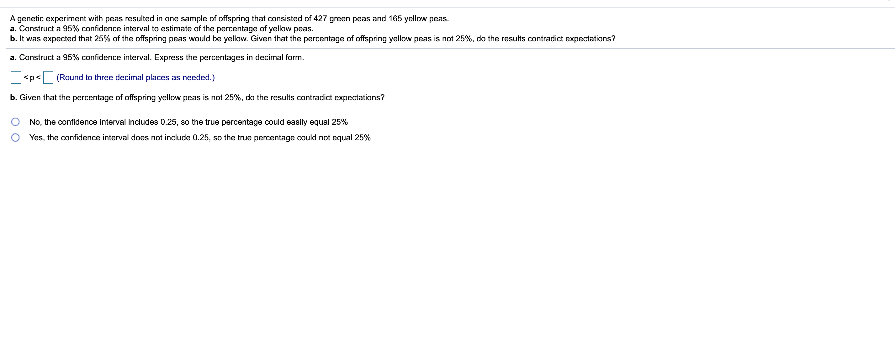 A genetic experiment with peas resulted in one sample of offspring that consisted of 427 green peas and 165 yellow peas.
a. Construct a 95% confidence interval to estimate of the percentage of yellow peas.
b. It was expected that 25% of the offspring peas would be yellow. Given that the percentage of offspring yellow peas is not 25%, do the results contradict expectations?
a. Construct a 95% confidence interval. Express the percentages in decimal form.
<p< (Round to three decimal places as needed.)
b. Given that the percentage of offspring yellow peas is not 25%, do the results contradict expectations?
No, the confidence interval includes 0.25, so the true percentage could easily equal 25%
Yes, the confidence interval does not include 0.25, so the true percentage could not equal 25%
