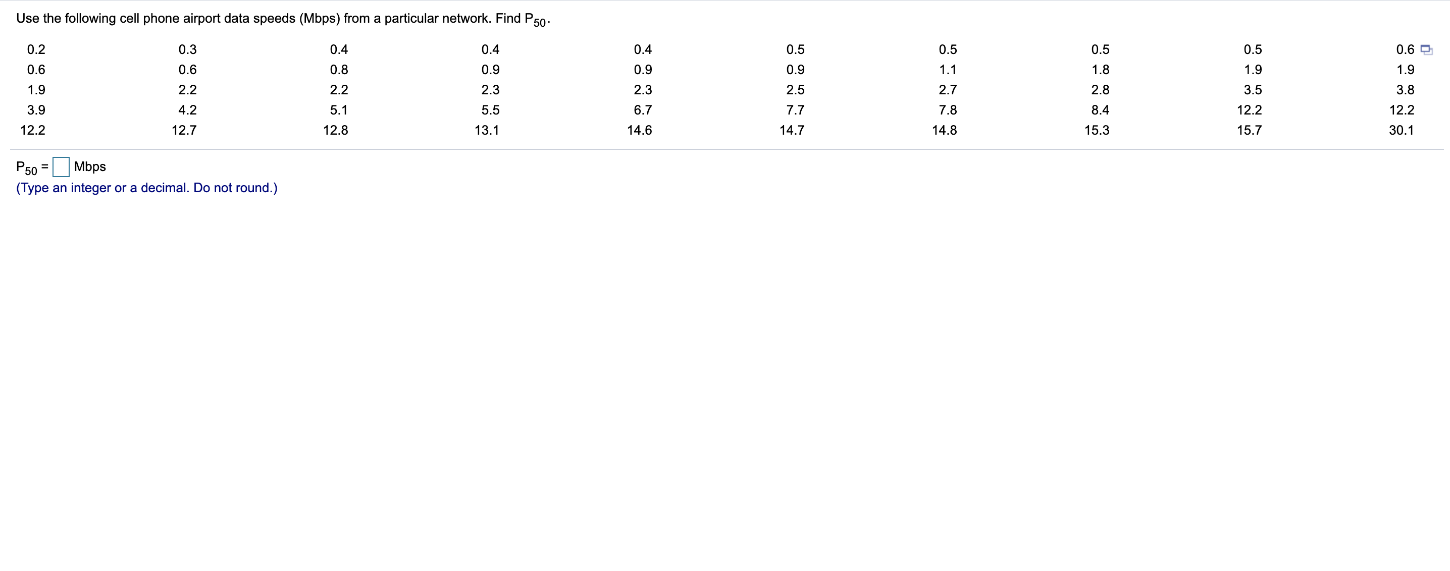 Use the following cell phone airport data speeds (Mbps) from a particular network. Find P50-
0.2
0.3
0.4
0.4
0.4
0.5
0.5
0.5
0.5
0.6
0.6
0.6
0.8
0.9
0.9
0.9
1.1
1.8
1.9
1.9
1.9
2.2
2.2
2.3
2.3
2.5
2.7
2.8
3.5
3.8
3.9
4.2
5.1
5.5
6.7
7.7
7.8
8.4
12.2
12.2
12.2
12.7
12.8
13.1
14.6
14.7
14.8
15.3
15.7
30.1
P50
Mbps
%3D
(Type an integer or a decimal. Do not round.)
