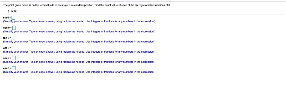 The point given below is on the terminal side of an angle 0 in standard position. Find the exact value of each of the six trigonometric functions of 0.
(- 5,12)
sin 0 =
(Simplify your answer. Type an exact answer, using radicals as needed. Use integers or fractions for any numbers in the expression.)
cos 0 =
(Simplify your answer. Type an exact answer, using radicals as needed. Use integers or fractions for any numbers in the expression.)
tan 0 =
(Simplify your answer. Type an exact answer, using radicals as needed. Use integers or fractions for any numbers in the expression.)
cot 0 =
(Simplify your answer. Type an exact answer, using radicals as needed. Use integers or fractions for any numbers in the expression.)
sec 0 =
(Simplify your answer. Type an exact answer, using radicals as needed. Use integers or fractions for any numbers in the expression.)
csc 0 =
(Simplify your answer. Type an exact answer, using radicals as needed. Use integers or fractions for any numbers in the expression.)
