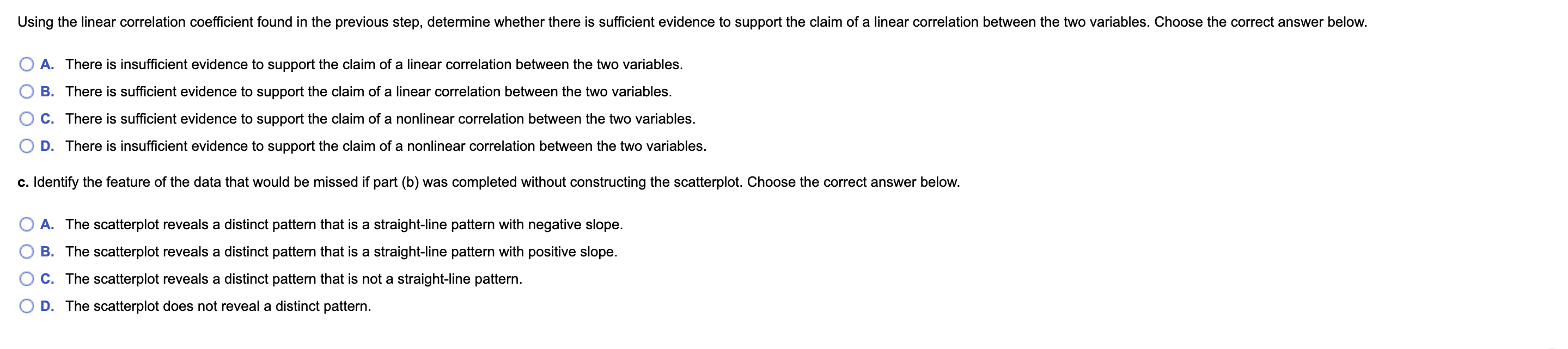 Using the linear correlation coefficient found in the previous step, determine whether there is sufficient evidence to support the claim of a linear correlation between the two variables. Choose the correct answer below.
A. There is insufficient evidence to support the claim of a linear correlation between the two variables.
B. There is sufficient evidence to support the claim of a linear correlation between the two variables.
C. There is sufficient evidence to support the claim of a nonlinear correlation between the two variables.
D. There is insufficient evidence to support the claim of a nonlinear correlation between the two variables.
c. Identify the feature of the data that would be missed if part (b) was completed without constructing the scatterplot. Choose the correct answer below.
A. The scatterplot reveals a distinct pattern that is a straight-line pattern with negative slope.
B. The scatterplot reveals a distinct pattern that is a straight-line pattern with positive slope.
C. The scatterplot reveals a distinct pattern that is not a straight-line pattern.
D. The scatterplot does not reveal a distinct pattern.
