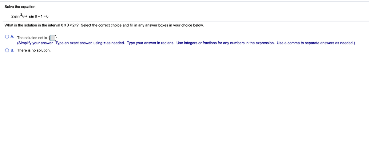 Solve the equation.
2 sin 0 + sin 0 – 1 = 0
What is the solution in the interval 0s0< 2n? Select the correct choice and fill in any answer boxes in your choice below.
A. The solution set is {}.
(Simplify your answer. Type an exact answer, using t as needed. Type your answer in radians. Use integers or fractions for any numbers in the expression. Use a comma to separate answers as needed.)
B. There is no solution.
