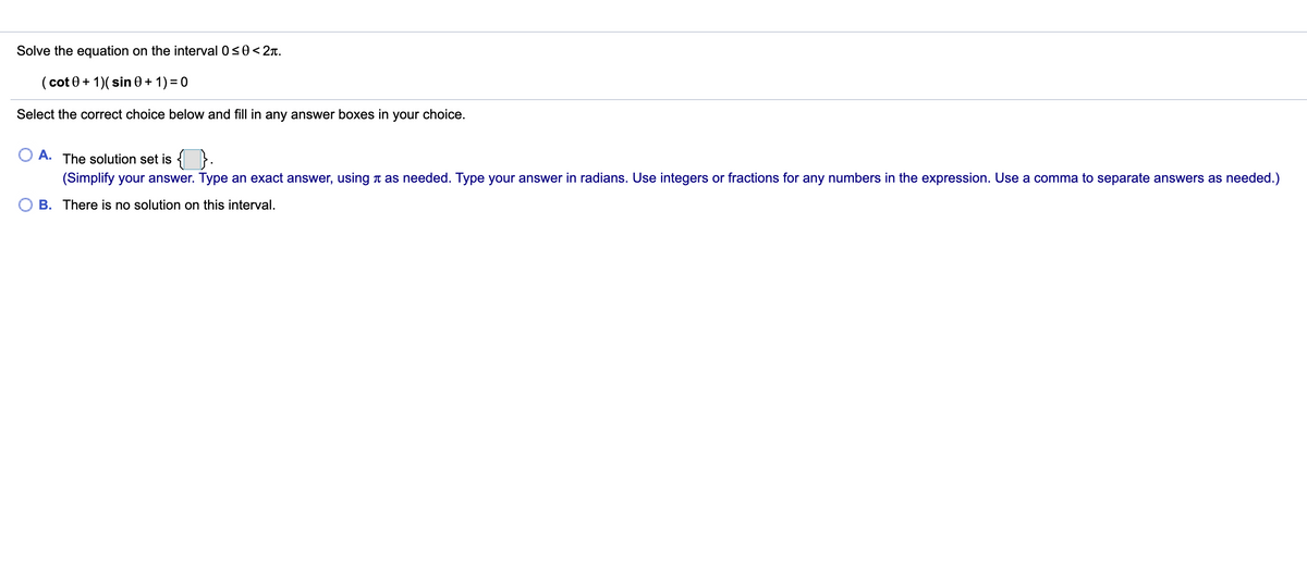 Solve the equation on the interval 0<0<2T.
( cot 0+ 1)( sin 0 + 1) = 0
Select the correct choice below and fill in any answer boxes in your choice.
A. The solution set is {
(Simplify your answer. Type an exact answer, using t as needed. Type your answer in radians. Use integers or fractions for any numbers in the expression. Use a comma to separate answers as needed.)
B. There is no solution on this interval.
