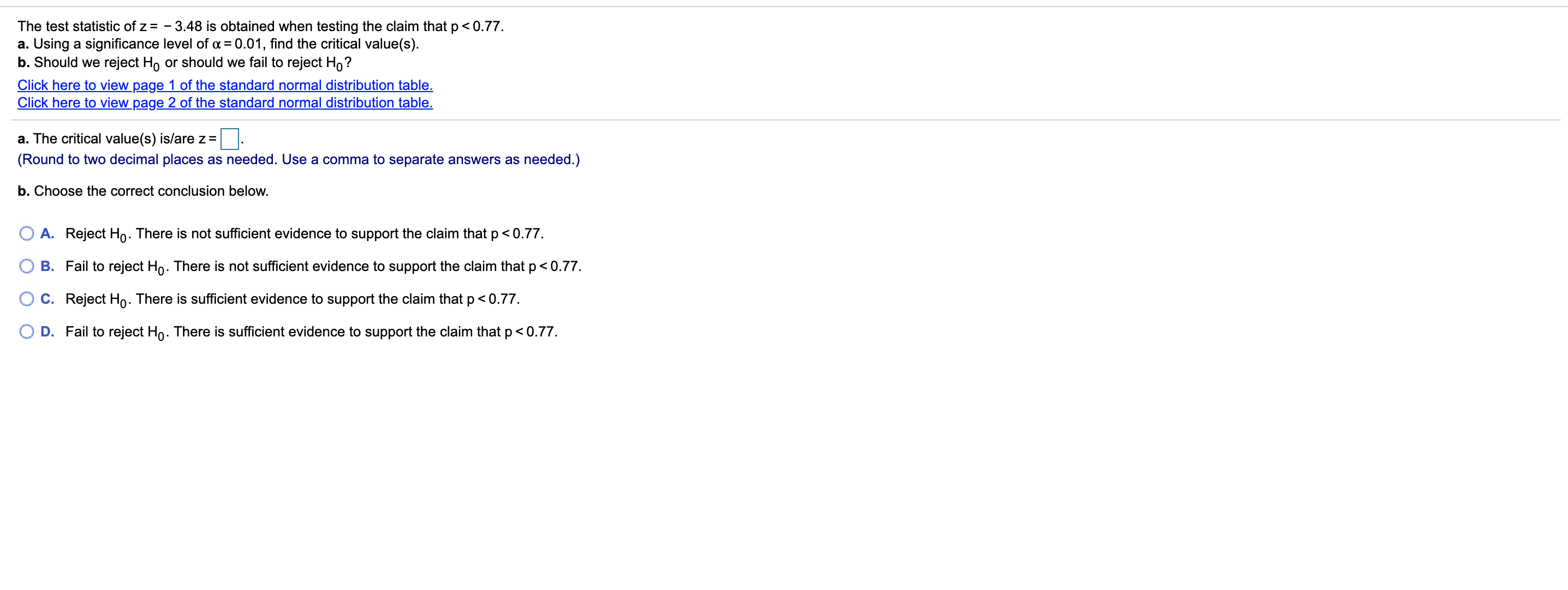 The test statistic of z= - 3.48 is obtained when testing the claim that p< 0.77.
a. Using a significance level of a = 0.01, find the critical value(s).
b. Should we reject Ho or should we fail to reject Ho?
Click here to view page 1 of the standard normal distribution table.
Click here to view page 2 of the standard normal distribution table.
a. The critical value(s) is/are z =
(Round to two decimal places as needed. Use a comma to separate answers as needed.)
b. Choose the correct conclusion below.
A. Reject Ho. There is not sufficient evidence to support the claim that p<0.77.
B. Fail to reject Ho. There is not sufficient evidence to support the claim that p< 0.77.
C. Reject Ho. There is sufficient evidence to support the claim that p< 0.77.
D. Fail to reject Ho. There is sufficient evidence to support the claim that p<0.77.
