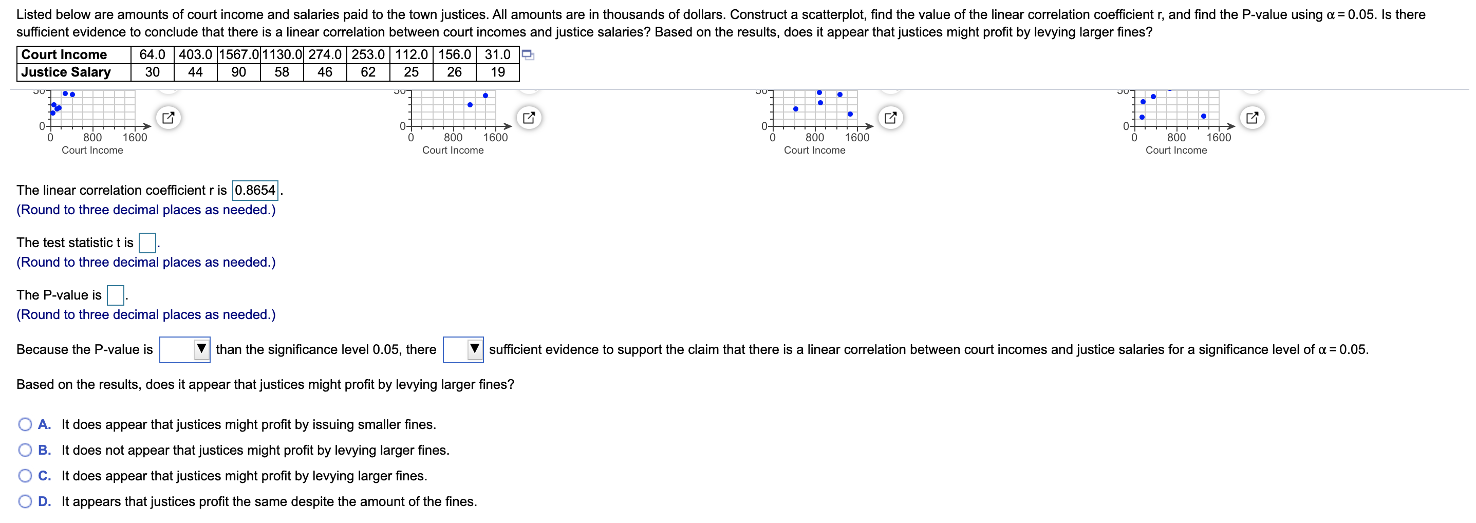 Listed below are amounts of court income and salaries paid to the town justices. All amounts are in thousands of dollars. Construct a scatterplot, find the value of the linear correlation coefficient r, and find the P-value using a = 0.05. Is there
sufficient evidence to conclude that there is a linear correlation between court incomes and justice salaries? Based on the results, does it appear that justices might profit by levying larger fines?
Court Income
64.0 |403.0 1567.01130.0 274.0 253.0 112.0 156.0 31.0
Justice Salary
30
44
90
58
46
62
25
26
19
J0-
JUT
0-
0-
0-
0-
1600
800
Court Income
1600
800
Court Income
1600
800
1600
800
Court Income
Court Income
The linear correlation coefficient r is 0.8654
(Round to three decimal places as needed.)
The test statistic t is
(Round to three decimal places as needed.)
The P-value is.
(Round to three decimal places as needed.)
Because the P-value is
V than the significance level 0.05, there
sufficient evidence to support the claim that there is a linear correlation between court incomes and justice salaries for a significance level of a = 0.05.
Based on the results, does it appear that justices might profit by levying larger fines?
A. It does appear that justices might profit by issuing smaller fines.
B. It does not appear that justices might profit by levying larger fines.
C. It does appear that justices might profit by levying larger fines.
D. It appears that justices profit the same despite the amount of the fines.
