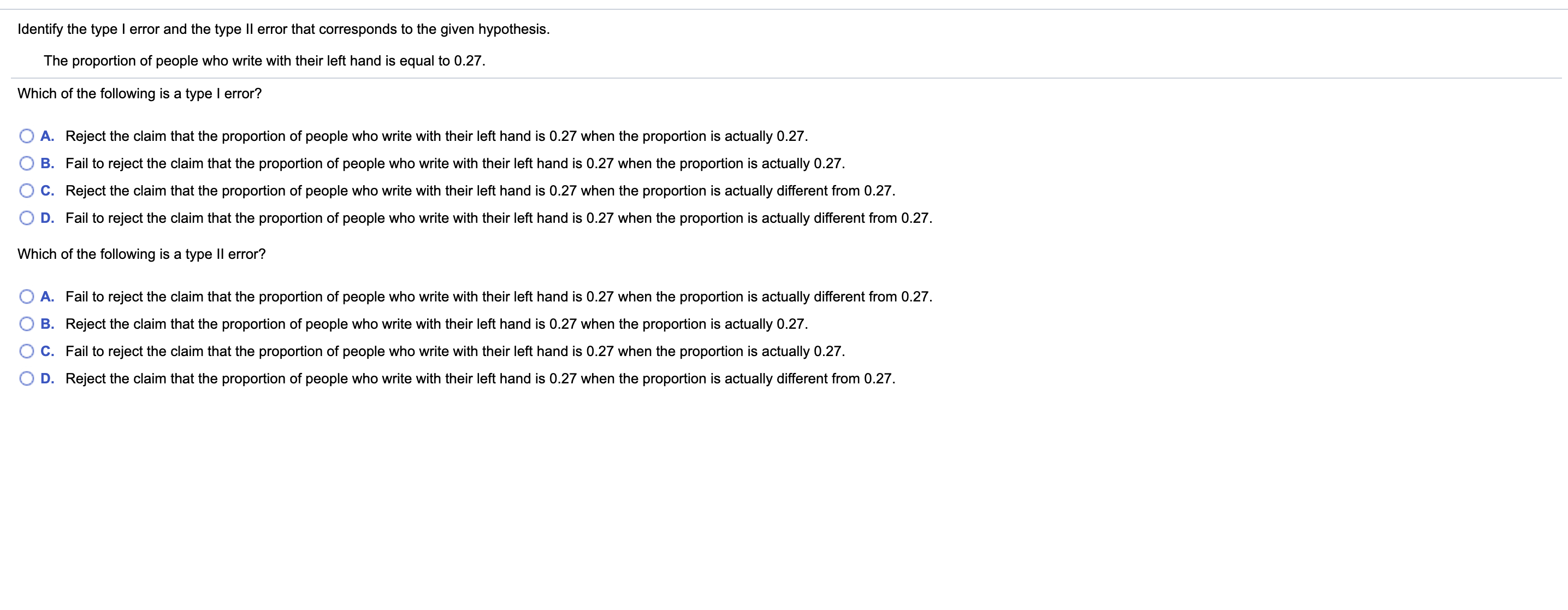 Identify the type I error and the type Il error that corresponds to the given hypothesis.
The proportion of people who write with their left hand is equal to 0.27.
Which of the following is a type I error?
A. Reject the claim that the proportion of people who write with their left hand is 0.27 when the proportion is actually 0.27.
B. Fail to reject the claim that the proportion of people who write with their left hand is 0.27 when the proportion is actually 0.27.
C. Reject the claim that the proportion of people who write with their left hand is 0.27 when the proportion is actually different from 0.27.
D. Fail to reject the claim that the proportion of people who write with their left hand is 0.27 when the proportion is actually different from 0.27.
Which of the following is a type II error?
A. Fail to reject the claim that the proportion of people who write with their left hand is 0.27 when the proportion is actually different from 0.27.
B. Reject the claim that the proportion of people who write with their left hand is 0.27 when the proportion is actually 0.27.
C. Fail to reject the claim that the proportion of people who write with their left hand is 0.27 when the proportion is actually 0.27.
D. Reject the claim that the proportion of people who write with their left hand is 0.27 when the proportion is actually different from 0.27.
