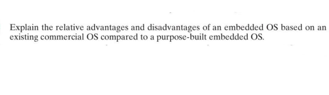 Explain the relative advantages and disadvantages of an embedded OS based on an
existing commercial OS compared to a purpose-built embedded OS.