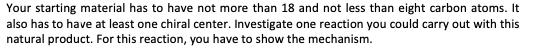 Your starting material has to have not more than 18 and not less than eight carbon atoms. It
also has to have at least one chiral center. Investigate one reaction you could carry out with this
natural product. For this reaction, you have to show the mechanism.
