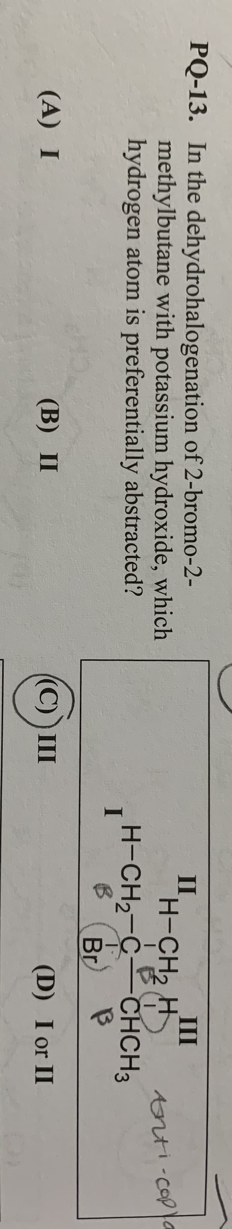 PQ-13. In the dehydrohalogenation of 2-bromo-2-
methylbutane with potassium hydroxide, which
hydrogen atom is preferentially abstracted?
II,
H-CH2 H
H-CH2-C CHCH3
III
trti-copla
Br
(A) I
(B) II
(C) )III
(D) I or II
