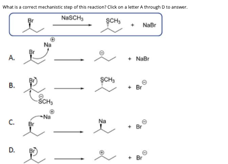 What is a correct mechanistic step of this reaction? Click on a letter A through D to answer.
NaSCH3
Br
SCH,
+ NaBr
+
Na
Br
А.
+ NaBr
SCH,
В.
+ Br
ŠCH3
Na
C.
Br
Na
+ Br
D.
+ Br
