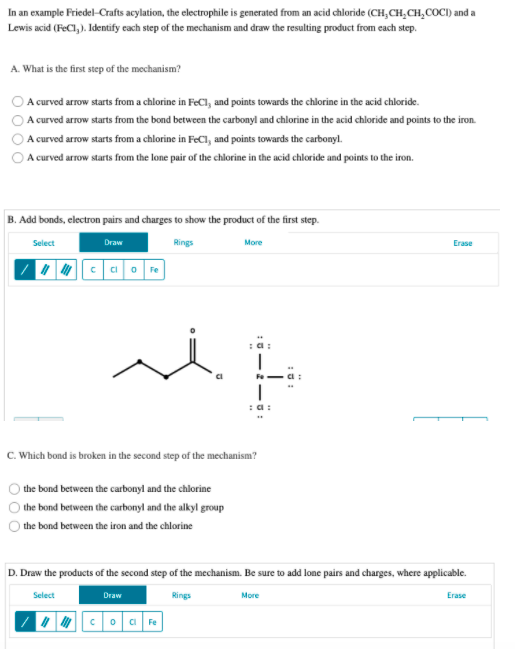 In an example Friedel-Crafts acylation, the electrophile is generated from an acid chloride (CH,CH,CH,COCI) and a
Lewis acid (FeCl, ). Identify cach step of the mechanism and draw the resulting product from cach step.
A. What is the first step of the mechanism?
A curved arrow starts from a chlorine in FeCl, and points towards the chlorine in the acid chloride.
A curved arrow starts from the bond between the carbonyl and chlorine in the acid chloride and points to the iron.
A curved arrow starts from a chlorine in FeCl, and points towards the carbonyl.
A curved arrow starts from the lone pair of the chlorine in the acid chloride and points to the iron.
B. Add bonds, electron pairs and charges to show the product of the first step.
Select
Draw
Rings
More
Erase
Fe
:a:
Fe
C. Which bond is broken in the second step of the mechanism?
the bond between the carbonyl and the chlorine
the bond between the carbonyl and the alkyl group
the bond between the iron and the chlorine
D. Draw the products of the second step of the mechanism. Be sure to add lone pairs and charges, where applicable.
Select
Draw
Rings
More
Erase
I c o a Fe
0 000
