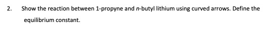 2.
Show the reaction between 1-propyne and n-butyl lithium using curved arrows. Define the
equilibrium constant.
