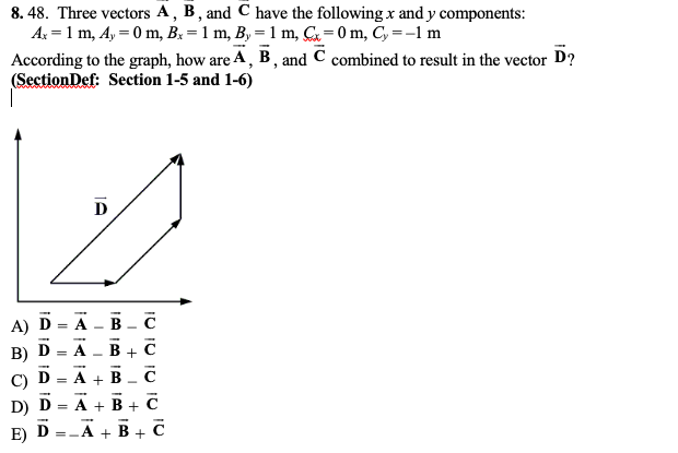 **Vector Addition and Resultant Vector**

**Question:**

Three vectors **A**, **B**, and **C** have the following \( x \) and \( y \) components:
- \( A_x = 1 \, m \)
- \( A_y = 0 \, m \)
- \( B_x = 1 \, m \)
- \( B_y = 1 \, m \)
- \( C_x = 0 \, m \)
- \( C_y = -1 \, m \)

According to the graph, how are **A**, **B**, and **C** combined to result in the vector **D**?

**Diagram Description:**

The diagram shows a vector **D** represented by an arrow pointing diagonally upward and to the right. There are components or additional vectors shown, breaking down or summarizing the resultant vector **D**.

**Answer Choices:**
A) \( \vec{D} = \vec{A} - \vec{B} - \vec{C} \)
B) \( \vec{D} = \vec{A} - \vec{B} + \vec{C} \)
C) \( \vec{D} = \vec{A} + \vec{B} + \vec{C} \)
D) \( \vec{D} = \vec{A} + \vec{B} - \vec{C} \)
E) \( \vec{D} = -\vec{A} + \vec{B} + \vec{C} \)

**Explanation:**

To better understand how the vectors combine, let’s analyze their components.

1. **Vector \( \vec{A} \)**:
   - \( A_x = 1 \)
   - \( A_y = 0 \)
   - Therefore, \( \vec{A} \) has components \( (1, 0) \).

2. **Vector \( \vec{B} \)**:
   - \( B_x = 1 \)
   - \( B_y = 1 \)
   - Therefore, \( \vec{B} \) has components \( (1, 1) \).

3. **Vector \( \vec{C} \)**:
   - \( C_x = 0 \)
   - \( C_y = -1 \)
   - Therefore, \( \vec{