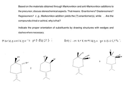 Based on the materials obtained through Markovnikov and anti-Markovnikov additions to
the precursor, discuss stereochemical aspects. That means: Enantiomers? Diastereomers?
Regioisomers? E. g., Markovnikov addition yields the (?)-enantiormer(s), while . Are the
compounds chiral or achiral, why is that?
Indicate the proper orientation of substituents by drawing structures with wedges and
dashes where necessary.
Marhovnikov's pro ducts :
Anti -Mark ovin ikOV producrs:
