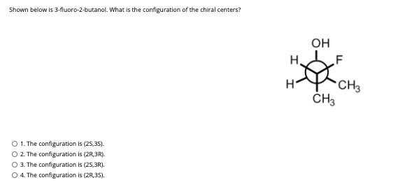 Shown below is 3-fluoro-2-butanol. What is the configuration of the chiral centers?
OH
H.
F
*CH3
CH3
O 1. The configuration is (25,35).
O 2. The configuration is (2R,3R).
O 3. The configuration is (25,3R).
O 4. The configuration is (2R,35).
