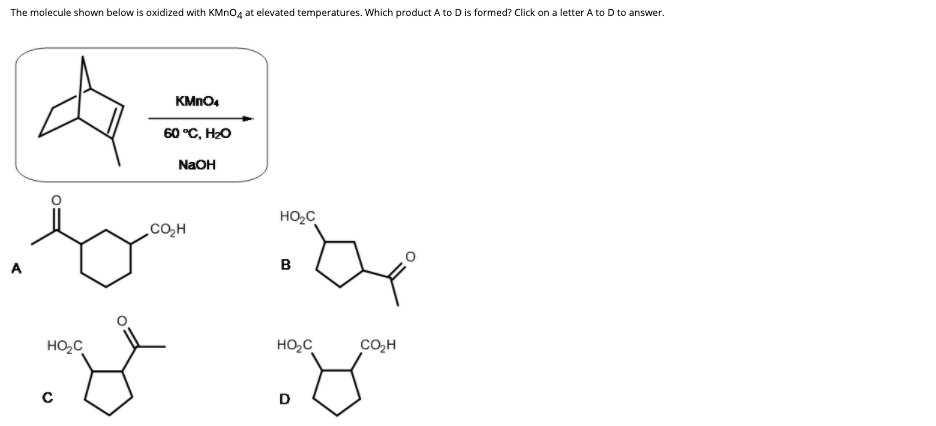 The molecule shown below is oxidized with KMNO4 at elevated temperatures. Which product A to D is formed? Click on a letter A to D to answer.
KMNO4
60 °C, H2O
NaOH
HO2C
CO,H
A
B
HO,C
HO,C
cO,H
D
