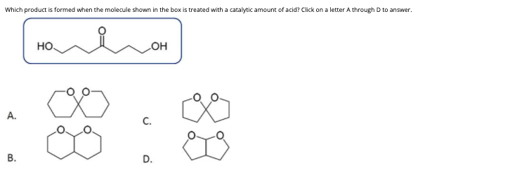 Which product is formed when the molecule shown in the box is treated with a catalytic amount of acid? Click on a letter A through D to answer.
но.
COH
А.
C.
В.
D.
