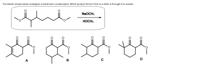 The diester shown below undergoes a Dieckmann condensation. Which product forms? Click on a letter A through D to answer.
NaOCH3
HOCH:
D
A
B
