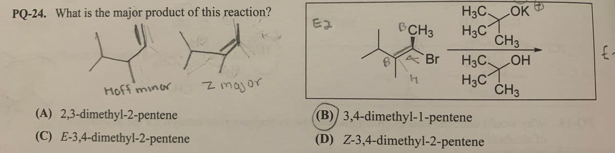 PQ-24. What is the major product of this reaction?
H3C OK
E2
BCH3
H3C
CH3
ABr
H3C.
HOH
z major
H3C
CH3
Hoff minor
(A) 2,3-dimethyl-2-pentene
(B)) 3,4-dimethyl-1-pentene
(C) E-3,4-dimethyl-2-pentene
(D) Z-3,4-dimethyl-2-pentene
