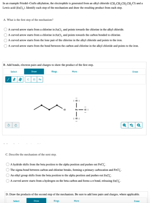 In an example Friedel-Crafts alkylation, the electrophile is generated from an alkyl chloride (CH, CH,CH,CH,C) and a
Lewis acid (FeCl,). Identify each step of the mechanism and draw the resulting product from each step.
A. What is the first step of the mechanism?
A curved arrow starts from a chlorine in FeCl, and points towards the chlorine in the alkyl chloride.
A curved arrow starts from a chlorine in FeCl, and points towards the carbon bonded to chlorine.
A curved arrow starts from the lone pair of the chlorine in the alkyl chloride and points to the iron.
A curved arrow starts from the bond between the carbon and chlorine in the alkyl chloride and points to the iron.
B. Add bonds, electron pairs and charges to show the product of the first step.
Select
Draw
Rings
More
Erase
I ca Fe
C. Describe the mechanism of the next step.
A hydride shifts from the beta position to the alpha position and pushes out FeCl,.
The sigma bond between carbon and chlorine breaks, forming a primary carbocation and FeCl;.
An ethyl group shifts from the beta position to the alpha position and pushes out FeCl,.
A curved arrow starts from a hydrogen on the beta carbon and forms a x bond, releasing FeCl;.
D. Draw the products of the second step of the mechanism. Be sure to add lone pairs and charges, where applicable.
Select
Draw
Rings
More
Erase
O00
