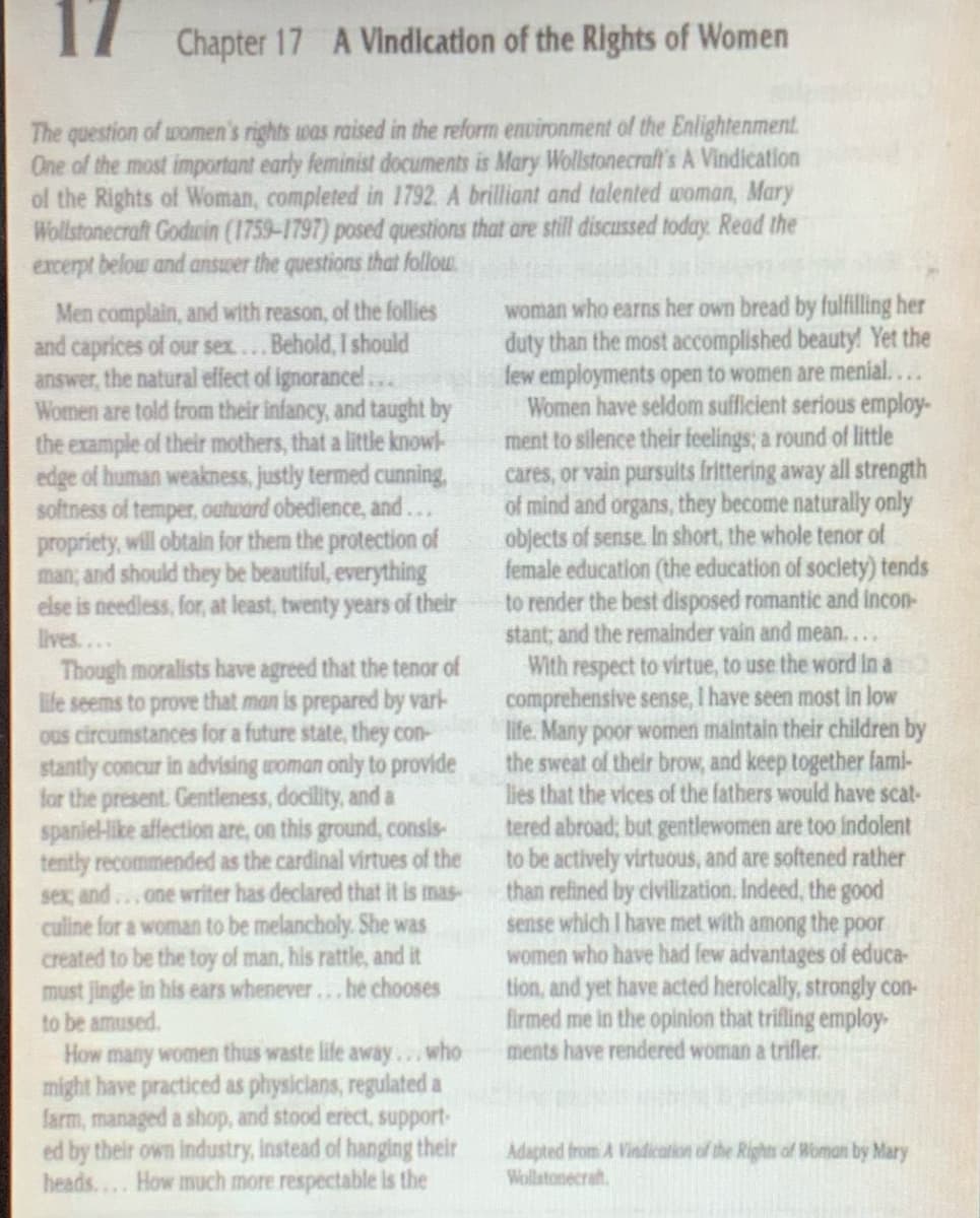 17 Chapter 17 A Vindication of the Rights of Women
The question of women's rights was raised in the reform environment of the Enlightenment.
One of the most important early feminist documents is Mary Wollstonecraft's A Vindication
ol the Rights of Woman, completed in 1792. A brilliant and talented woman, Mary
Wollstonecraft Godcin (1759-1797) posed questions that are still discussed today. Read the
excerpt below and answer the questions that follow
Men complain, and with reason, of the follies
and caprices of our sex...Behold, I should
answer, the natural effect of ignorance!..
Women are told from their infancy, and taught by
the example of their mothers, that a little knowl-
edge of human weakness, justly termed cunning,
softness of temper, outward obedience, and...
propriety, will obtain for them the protection of
man; and should they be beautiful, everything
else is needless, for, at least, twenty years of their
lives....
Though moralists have agreed that the tenor of
ife seems to prove that man is prepared by vari-
Ous circumstances for a future state, they con-
stantly concur in advising woman only to provide
for the present. Gentleness, docility, and a
spanie-Hike affection are, on this ground, consis-
tently recommended as the cardinal virtues of the
sex, and ...one writer has declared that it is mas-
culine for a woman to be melancholy. She was
created to be the toy of man, his rattle, and it
must jingle in his ears whenever...he chooses
to be amused.
How many women thus waste life away..who
might have practiced as physiclans, regulated a
farm, managed a shop, and stood erect, support-
ed by their own industry, instead of hanging their
heads.... How much more respectable is the
woman who earns her own bread by fulfilling her
duty than the most accomplished beauty! Yet the
few employments open to women are menial....
Women have seldom sufficient serious employ-
ment to silence their feelings; a round of little
cares, or vain pursults frittering away all strength
of mind and organs, they become naturally only
objects of sense. In short, the whole tenor of
female education (the education of soclety) tends
to render the best disposed romantic and incon-
stant; and the remainder vain and mean....
With respect to virtue, to use the word In a
comprehensive sense, I have seen most in low
life. Many poor women maintain their children by
the sweat of their brow, and keep together fami-
lies that the vices of the fathers would have scat-
tered abroad; but gentlewomen are too indolent
to be actively virtuous, and are softened rather
than refined by civilization, Indeed, the good
sense which I have met with among the p0or
women who have had few advantages of educa-
tion, and yet have acted herolcally, strongly con-
firmed me in the opinion that trifling employ-
ments have rendered woman a trifler.
Adapted from A Vindication of the Rights of Woman by Mary
Wollstonecrat.
