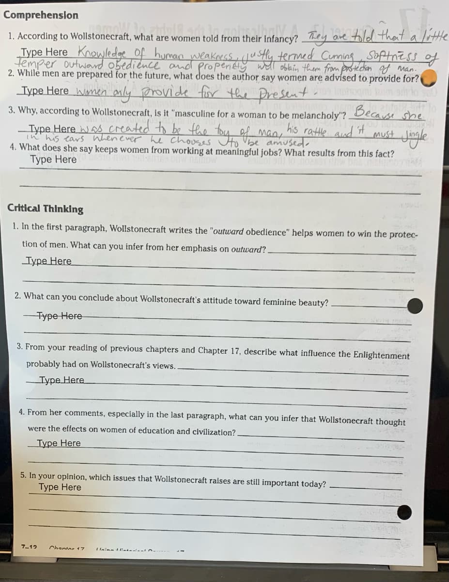 Comprehension
1. According to Wollstonecraft, what are women told from their infancy? They are told that
Vittle
a
Type Here Knowledge of human weakness, justly termed Cunning Softness of
Temper outwand obediénce and properitty wll oblbin them from protecton of Man.
2. While men are prepared for the future, what does the author say women are advísed to provide for?
Type Here wmen mly provide fir the Dresent
Because
his rattle aud t
3. Why, according to Wollstonecraft, is it "masculine for a woman to be melancholy"?
she
Type Here s created to be the
n his tars Whenever he Chos 4 4 many
must
to Vbe amused-
4. What does she say keeps women from working at meaningful jobs? What results from this fact?
Туре Here
Critical Thinking
1. In the first paragraph, Wollstonecraft writes the "outward obedience" helps women to win the protec-
tion of men. What can you infer from her emphasis on outward?.
Туре Here
2. What can you conclude about Wollstonecraft's attitude toward feminine beauty?
Type Here
3. From your reading of previous chapters and Chapter 17, describe what influence the Enlightenment
probably had on Wollstonecraft's views.
Туре Here
4. From her comments, especially in the last paragraph, what can you infer that Wollstonecraft thought
were the effects on women of education and civilization?,
Type Here
5. In your opinion, which issues that Wollstonecraft raises are still important today?
Туре Here
7-12
Chantor 17
