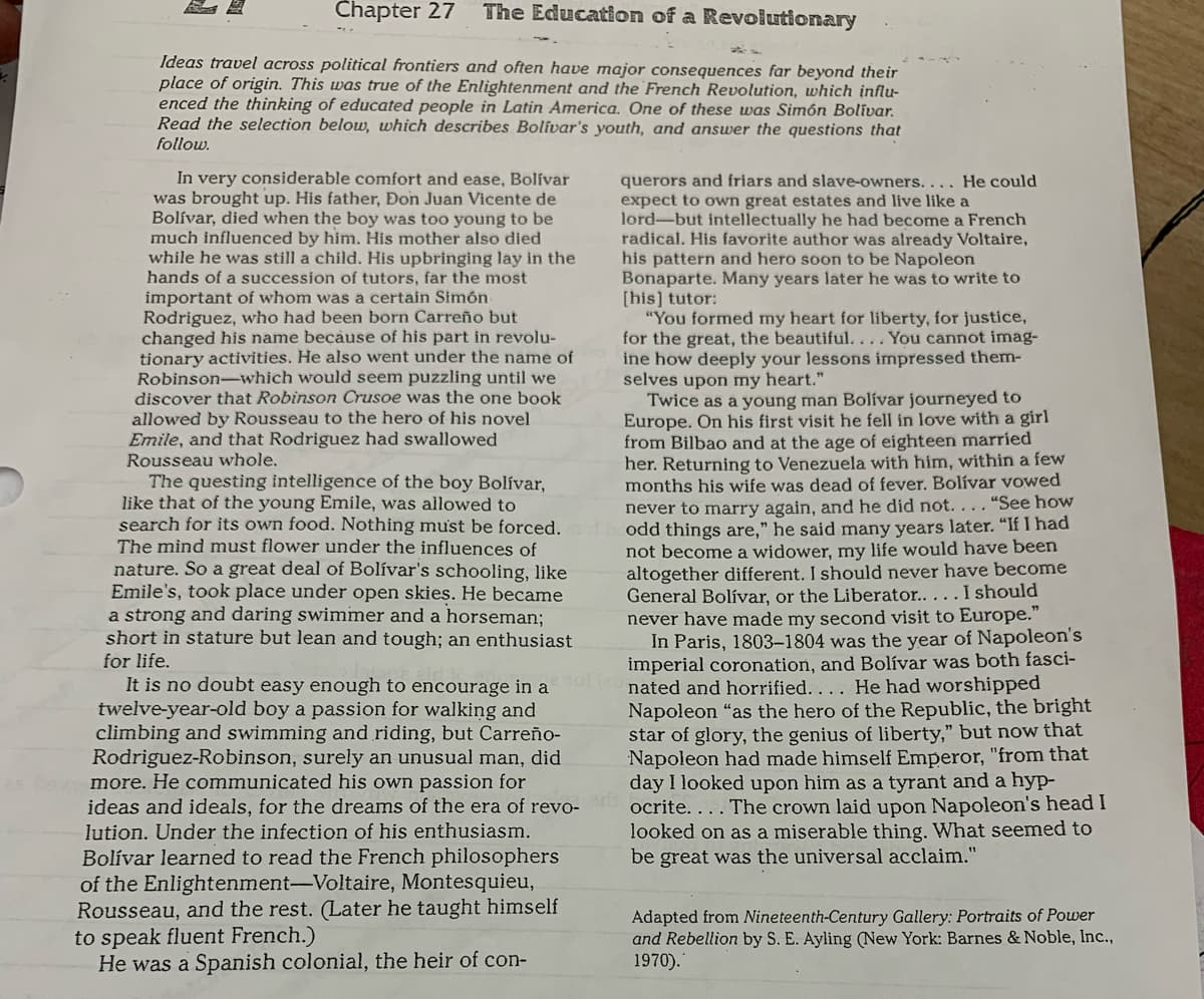 Chapter 27
The Education of a Revolutionary
Ideas travel across political frontiers and often have major consequences far beyond their
place of origin. This was true of the Enlightenment and the French Revolution, which influ-
enced the thinking of educated people in Latin America. One of these was Simón Bolivar.
Read the selection below, which describes Bolívar's youth, and answer the questions that
follow.
In very considerable comfort and ease, Bolívar
was brought up. His father, Đon Juan Vicente de
Bolívar, died when the boy was too young to be
much influenced by him. His mother also died
while he was still a child. His upbringing lay in the
hands of a succession of tutors, far the most
important of whom was a certain Simón.
Rodriguez, who had been born Carreño but
changed his name because of his part in revolu-
tionary activities. He also went under the name of
Robinson-which would seem puzzling until we
discover that Robinson Crusoe was the one book
allowed by Rousseau to the hero of his novel
Emile, and that Rodriguez had swallowed
Rousseau whole.
querors and friars and slave-owners.... He could
expect to own great estates and live like a
lord-but intellectually he had become a French
radical. His favorite author was already Voltaire,
his pattern and hero soon to be Napoleon
Bonaparte. Many years later he was to write to
[his] tutor:
"You formed my heart for liberty, for justice,
for the great, the beautiful... . You cannot imag-
ine how deeply your lessons impressed them-
selves upon my heart."
Twice as a young man Bolívar journeyed to
Europe. On his first visit he fell in love with a girl
from Bilbao and at the age of eighteen married
her. Returning to Venezuela with him, within a few
months his wife was dead of fever. Bolívar vowed
never to marry again, and he did not...."See how
odd things are," he said many years later. "If I had
not become a widower, my life would have been
altogether different. I should never have become
General Bolívar, or the Liberator..... I should
never have made my second visit to Europe."
In Paris, 1803–1804 was the year of Napoleon's
imperial coronation, and Bolívar was both fasci-
The questing intelligence of the boy Bolívar,
like that of the young Emile, was allowed to
search for its own food. Nothing must be forced.
The mind must flower under the influences of
nature. So a great deal of Bolívar's schooling, like
Emile's, took place under open skies. He became
a strong and daring swimmer and a horseman;
short in stature but lean and tough; an enthusiast
for life.
It is no doubt easy enough to encourage in a
twelve-year-old boy a passion for walking and
climbing and swimming and riding, but Carreño-
Rodriguez-Robinson, surely an unusual man, did
more. He communicated his own passion for
ideas and ideals, for the dreams of the era of revo- ocrite. ...The crown laid upon Napoleon's head I
lution. Under the infection of his enthusiasm.
Bolívar learned to read the French philosophers
of the Enlightenment-Voltaire, Montesquieu,
Rousseau, and the rest. (Later he taught himself
to speak fluent French.)
He was a Spanish colonial, the heir of con-
T01ie nated and horrified.... He had worshipped
Napoleon "as the hero of the Republic, the bright
star of glory, the genius of liberty," but now that
Napoleon had made himself Emperor, "from that
day I looked upon him as a tyrant and a hyp-
looked on as a miserable thing. What seemed to
be great was the universal acclaim."
Adapted from Nineteenth-Century Gallery: Portraits of Power
and Rebellion by S. E. Ayling (New York: Barnes & Noble, Inc.,
1970).
