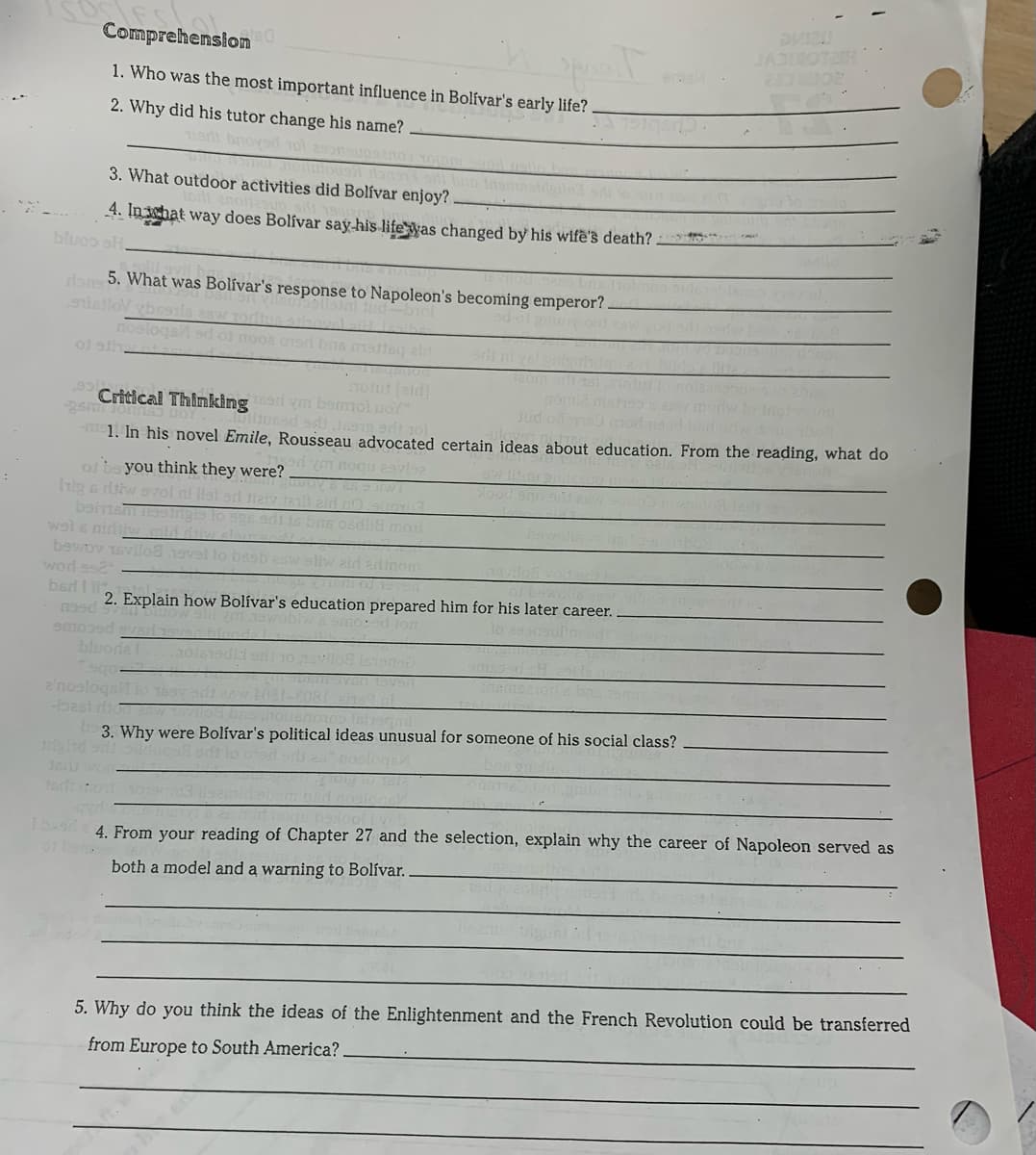 Comprehension
JADIROTEN
20 C2
1. Who was the most important influence in Bolívar's early life?
2. Why did his tutor change his name?
Tiart bnoysd 1ol esonsups
3. What outdoor activities did Bolívar enjoy?
4. In what way does Bolívar say-his lifeyas changed by his wife's death?
bluoo sH.
dan 5. What was Bolívar's response to Napoleon's becoming emperor?
Sistlov vbessıls asw
nosloqs ad o
of sth
p02 01ori bas mattey ald
TO tut (eld]
sm1cen 1 hinkingr ym bemol no
1. In his novel Emile, Rousseau advocated certain ideas about education. From the reading, what do
Critical
Jud
ym nogu 2avla
of ba you think they were?
Irip s ritw svol ni llat od
beims nngis i
wal s nirdiw mid diy
bewov 1svilo8 1ovel
word ss2
bed I
Imom
2. Explain how Bolívar's education prepared him for his later career.
noed fon
lo 29onoul
emoosd svad
bluorda
sgo
2'nosloqst io 169v a
best di od bne hoban
3. Why were Bolívar's political ideas unusual for someone of his social class?
gind onl iluca
360won
s 4. From your reading of Chapter 27 and the selection, explain why the career of Napoleon served as
01
both a model and a warning to Bolívar.
5. Why do you think the ideas of the Enlightenment and the French Revolution could be transferred
from Europe to South America?
