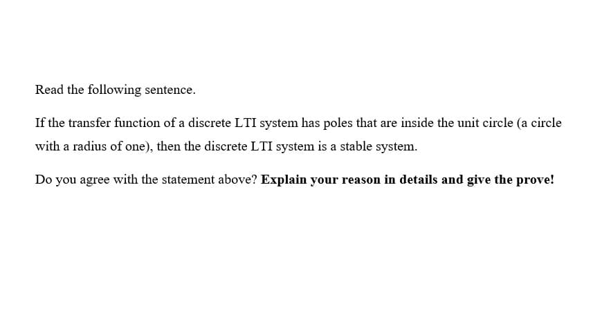 Read the following sentence.
If the transfer function of a discrete LTI system has poles that are inside the unit circle (a circle
with a radius of one), then the discrete LTI system is a stable system.
Do you agree with the statement above? Explain your reason in details and give the prove!