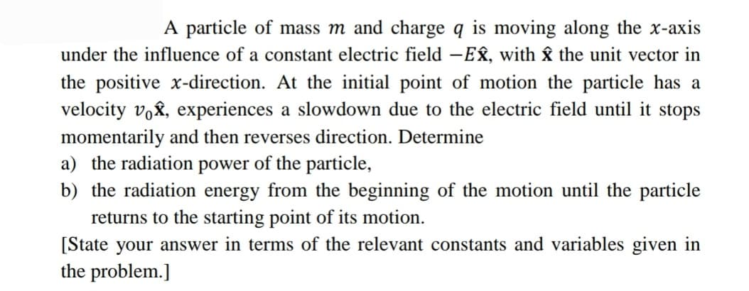 A particle of mass m and charge q is moving along the x-axis
under the influence of a constant electric field -EÂ, with the unit vector in
the positive x-direction. At the initial point of motion the particle has a
velocity vox, experiences a slowdown due to the electric field until it stops
momentarily and then reverses direction. Determine
a) the radiation power of the particle,
b) the radiation energy from the beginning of the motion until the particle
returns to the starting point of its motion.
[State your answer in terms of the relevant constants and variables given in
the problem.]