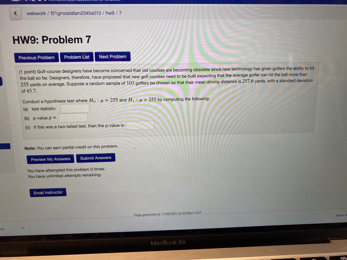 webwork / f21gmostafam2345s013 / hw9 / 7
HW9: Problem 7
Previous Problem
Problem List
Next Problem
(1 point) Golf-course designers have become concerned that old courses are becoming obsolete since new technology has given golfers the ability to hit
the ball so far. Designers, therefore, have proposed that new golf courses need to be built expecting that the average golfer can hit the ball more than
255 yards on average. Suppose a random sample of 103 golfers be chosen so that their mean driving distance is 257.6 yards, with a standard deviation
of 45.7.
Conduct a hypothesis test where Ho : µ = 255 and H1 : µ > 255 by computing the following:
(a) test statistic
(b) p-value p =
(c) If this was a two-tailed test, then the p-value is
Note: You can earn partial credit on this problem.
Preview My Answers
Submit Answers
You have attempted this problem 0 times.
You have unlimited attempts remaining.
Email instructor
Page generated at 11/08/2021 at 03:38pm CST
Show A
MacBook Air

