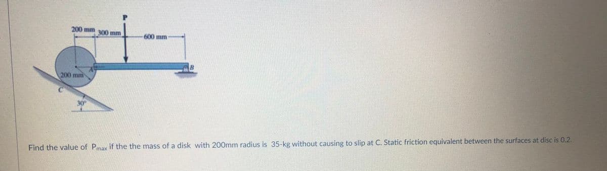 200 mm300 mm
600 mm
200mm
30
Find the value of Pmax if the the mass of a disk with 200mm radius is 35-kg without causing to slip at C. Static friction equivalent between the surfaces at disc is 0.2.
