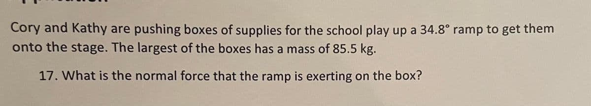 Cory and Kathy are pushing boxes of supplies for the school play up a 34.8° ramp to get them
onto the stage. The largest of the boxes has a mass of 85.5 kg.
17. What is the normal force that the ramp is exerting on the box?