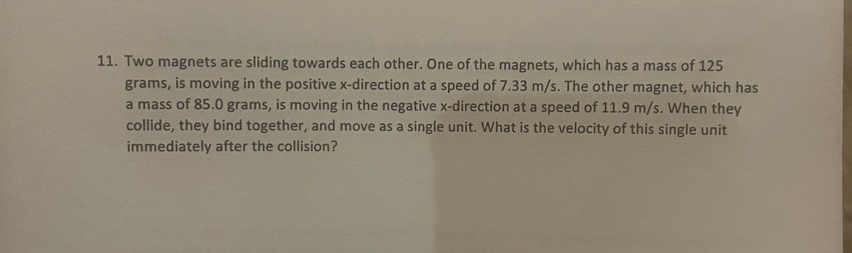 11. Two magnets are sliding towards each other. One of the magnets, which has a mass of 125
grams, is moving in the positive x-direction at a speed of 7.33 m/s. The other magnet, which has
a mass of 85.0 grams, is moving in the negative x-direction at a speed of 11.9 m/s. When they
collide, they bind together, and move as a single unit. What is the velocity of this single unit
immediately after the collision?