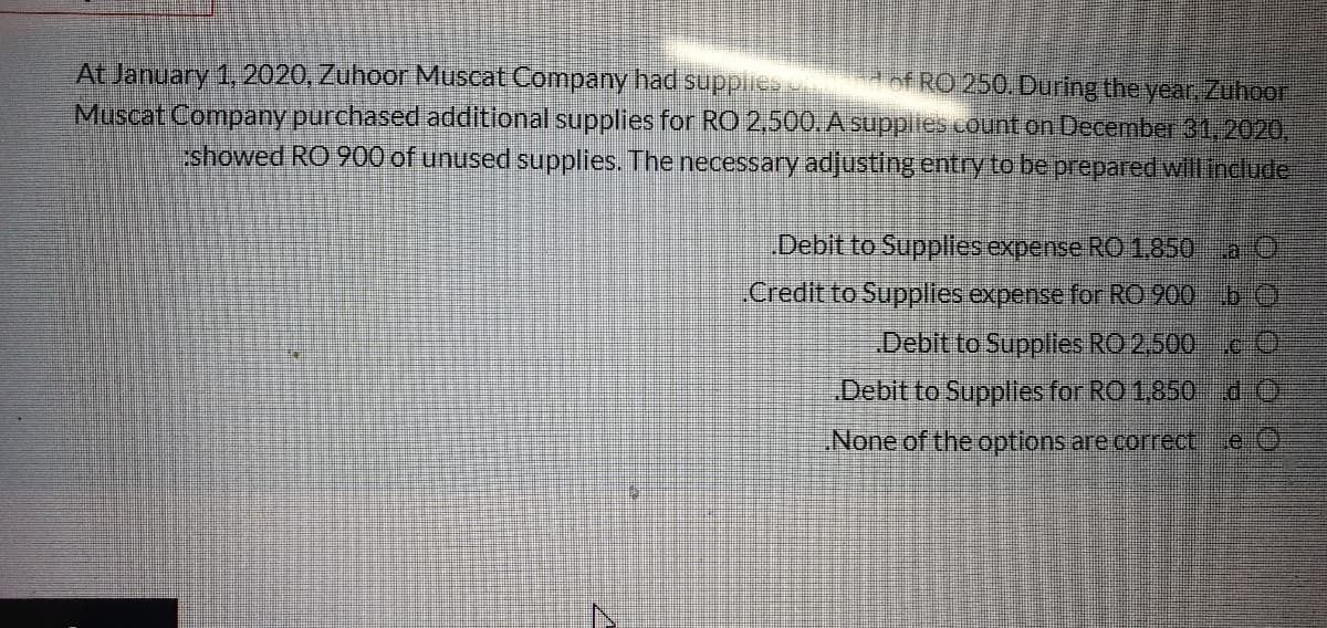 At January 1, 2020, Zuhoor Muscat Company had supplies nd of RO 250. During the year, Zuhoor
Muscat Company purchased additlonal supplies for RO 2,500.A supplies counton December 31,2020,
showed RO 900 of unused supplies. The necessary adjusting entry to be prepared will incdude
Debit to Suppliles expense RO 1.850 a O
.Credit to Supplies expense for RO 900 b O
Debit to Supplies RO 2,500c O
Debit to Supplies for RO 1,850 d-O
None of the options are correct.
e O
