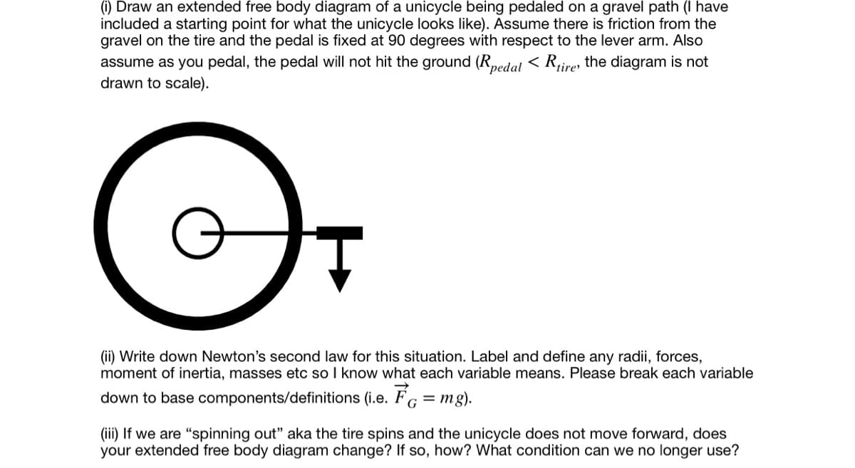 ### Understanding the Physics of a Pedaled Unicycle on a Gravel Path

**Objective:**

By the end of this exercise, you will be able to:
1. Draw and label an extended free body diagram (FBD) of a unicycle.
2. Apply Newton’s second law to this scenario.
3. Identify changes in the FBD under specific conditions.

---

**Part (i): Drawing the Extended Free Body Diagram of a Unicycle**

Consider a unicycle being pedaled on a gravel path. To help you visualize the setup, the following conditions are given:
- There is friction from the gravel on the tire.
- The pedal is fixed at a 90-degree angle with respect to the lever arm.
- As you pedal, the pedal will not hit the ground. This means \(R_{\text{pedal}} < R_{\text{tire}}\) (where the diagram is not drawn to scale).

The attached diagram shows the extended free body diagram of the unicycle, which includes:
- A large outer circle representing the tire.
- A smaller inner circle representing the hub or central part of the wheel.
- A horizontal line extending from the center of the inner circle representing the lever arm attached to the pedal.
- An arrow pointing downward from the pedal symbolizing the force exerted on the pedal.

---

**Part (ii): Writing Down Newton’s Second Law**

For this scenario, apply Newton’s second law of motion. Label and define any radii, forces, moments of inertia, masses, etc. Here is how to break down each variable:

- **Radii (R):**
  - \(R_{\text{tire}}\): Radius of the tire.
  - \(R_{\text{pedal}}\): Radius to the pedal point.

- **Forces (F):**
  - \( \vec{F}_{\text{G}} = mg \) : Gravitational force acting on the unicycle.

- **Moment of Inertia (I):**
  - Moment of inertia about the wheel.

- **Acceleration (a):**
  - Linear acceleration of the unicycle.
  - Angular acceleration of the wheel.

**Newton’s Second Law:** \( \sum \vec{F} = ma \)

**Using Torque:** \( \sum \tau = I\alpha \)

---

**Part (iii): Changing Conditions - Spinning Out**

If the wheel spins out and the unicycle does not move forward, then the