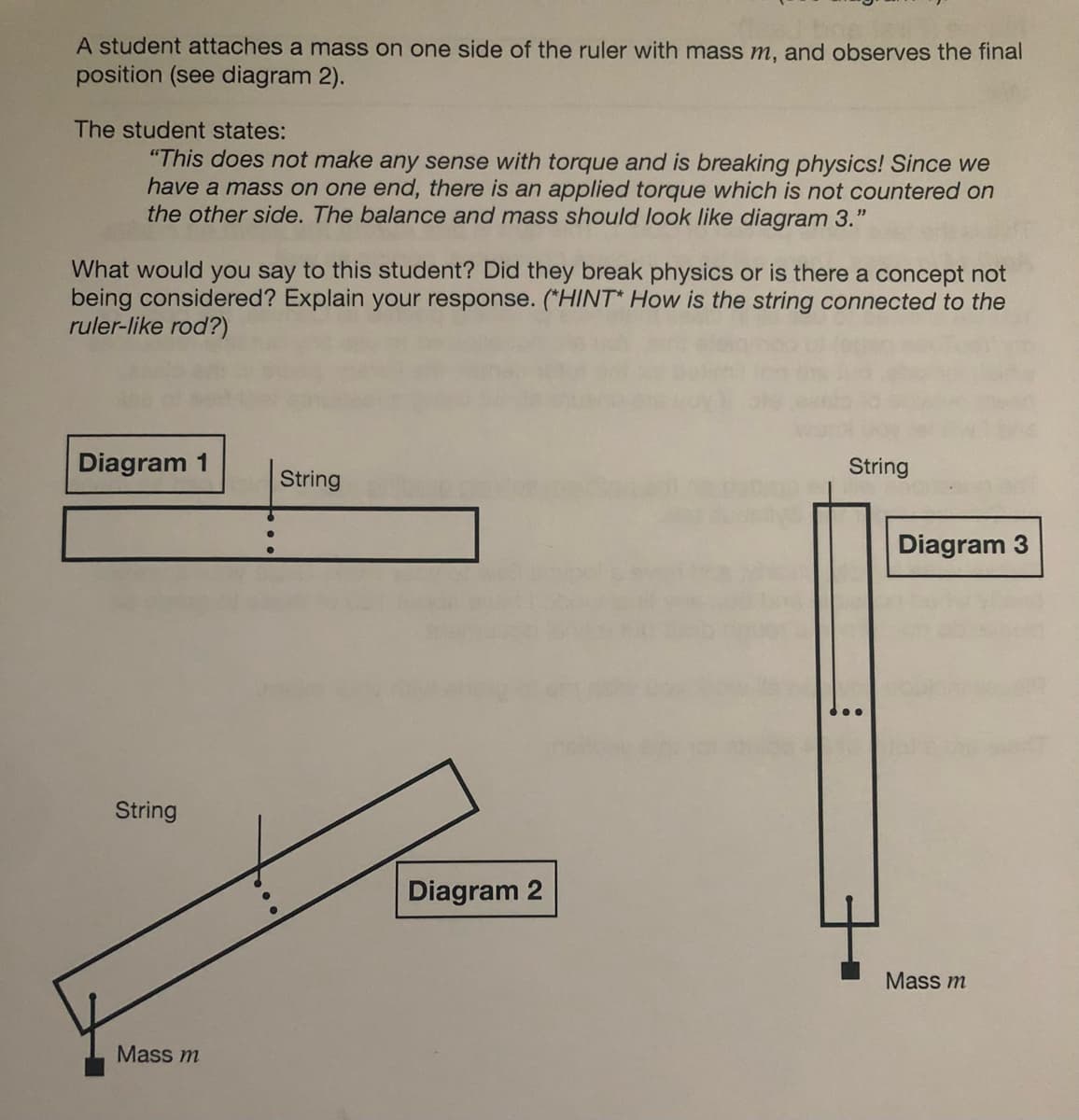 A student attaches a mass on one side of the ruler with mass m, and observes the final
position (see diagram 2).
The student states:
"This does not make any sense with torque and is breaking physics! Since we
have a mass on one end, there is an applied torque which is not countered on
the other side. The balance and mass should look like diagram 3."
What would you say to this student? Did they break physics or is there a concept not
being considered? Explain your response. (*HINT* How is the string connected to the
ruler-like rod?)
Diagram 1
String
Mass m
String
Diagram 2
String
Diagram 3
Mass m