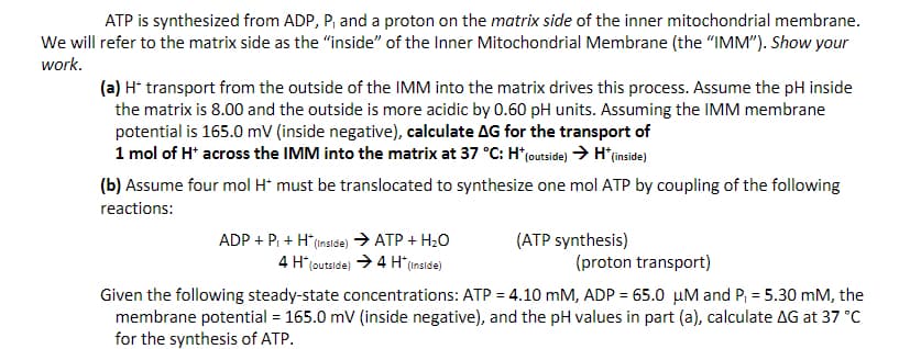 ATP is synthesized from ADP, P, and a proton on the matrix side of the inner mitochondrial membrane.
We will refer to the matrix side as the "inside" of the Inner Mitochondrial Membrane (the "IMM"). Show your
work.
(a) H* transport from the outside of the IMM into the matrix drives this process. Assume the pH inside
the matrix is 8.00 and the outside is more acidic by 0.60 pH units. Assuming the IMM membrane
potential is 165.0 mV (inside negative), calculate AG for the transport of
1 mol of H* across the IMM into the matrix at 37 °C: H* (outside) → H*(inside)
(b) Assume four mol H* must be translocated to synthesize one mol ATP by coupling of the following
reactions:
ADP + P + H* (inside) → ATP + H₂O
4 H* (outside) → 4 H* (inside)
(ATP synthesis)
(proton transport)
Given the following steady-state concentrations: ATP = 4.10 mM, ADP = 65.0 μM and P₁ = 5.30 mM, the
membrane potential = 165.0 mV (inside negative), and the pH values in part (a), calculate AG at 37 °C
for the synthesis of ATP.