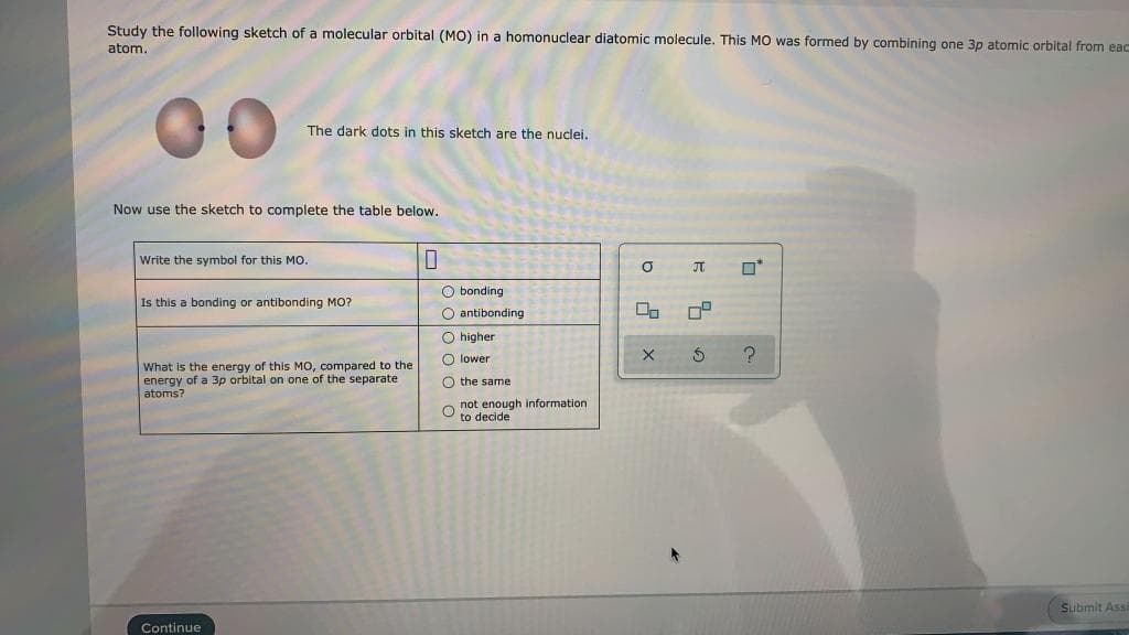 Study the following sketch of a molecular orbital (MO) in a homonuclear diatomic molecule. This MO was formed by combining one 3p atomic orbital from eac
atom.
00
The dark dots in this sketch are the nuclei.
Now use the sketch to complete the table below.
Write the symbol for this Mo.
JT
O*
O bonding
O antibonding
Is this a bonding or antibonding MO?
O higher
O lower
What is the energy of this MO, compared to the
energy of a 3p orbital on one of the separate
atoms?
O the same
not enough information
to decide
Submit Ass
Continue
