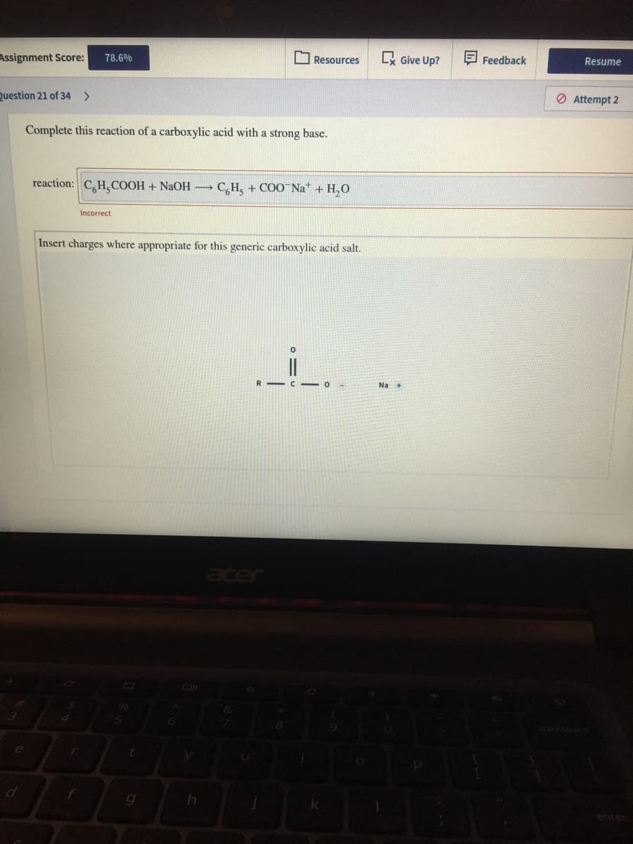 Assignment Score:
Lx Give Up?
E Feedback
78.6%
O Resources
Resume
Question 21 of 34 >
O Attempt 2
Complete this reaction of a carboxylic acid with a strong base.
reaction: C,H,COOH + NAOH C,H, + COO¯Na* + H,0
Incorrect
Insert charges where appropriate for this generic carboxylic acid salt.
Na
acer
96
enter
