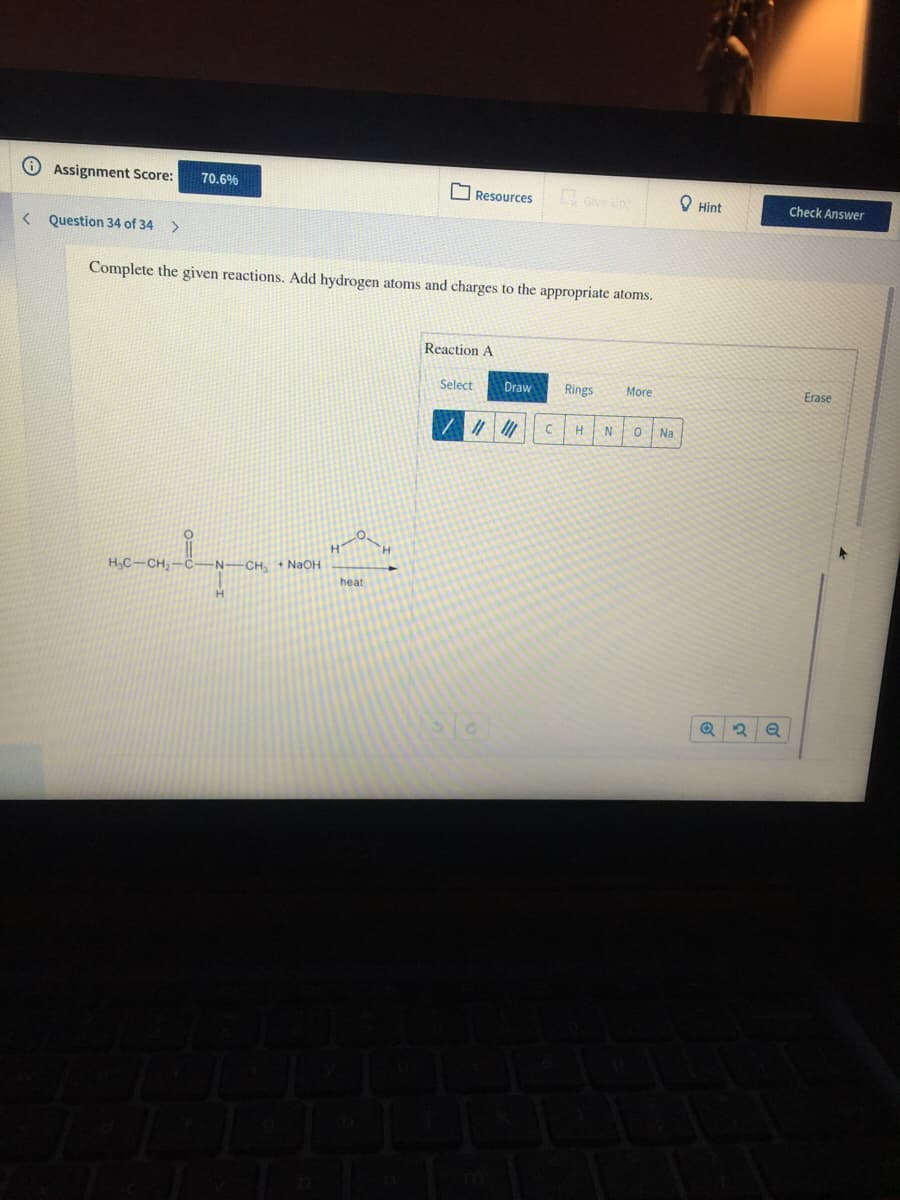 Assignment Score:
70.6%
O Resources
O Hint
Check Answer
< Question 34 of 34
>
Complete the given reactions. Add hydrogen atoms and charges to the appropriate atoms.
Reaction A
Select
Draw
Rings
More
Erase
H
N
Na
H,C-CH,-
-CH +NaOH
heat
H.
