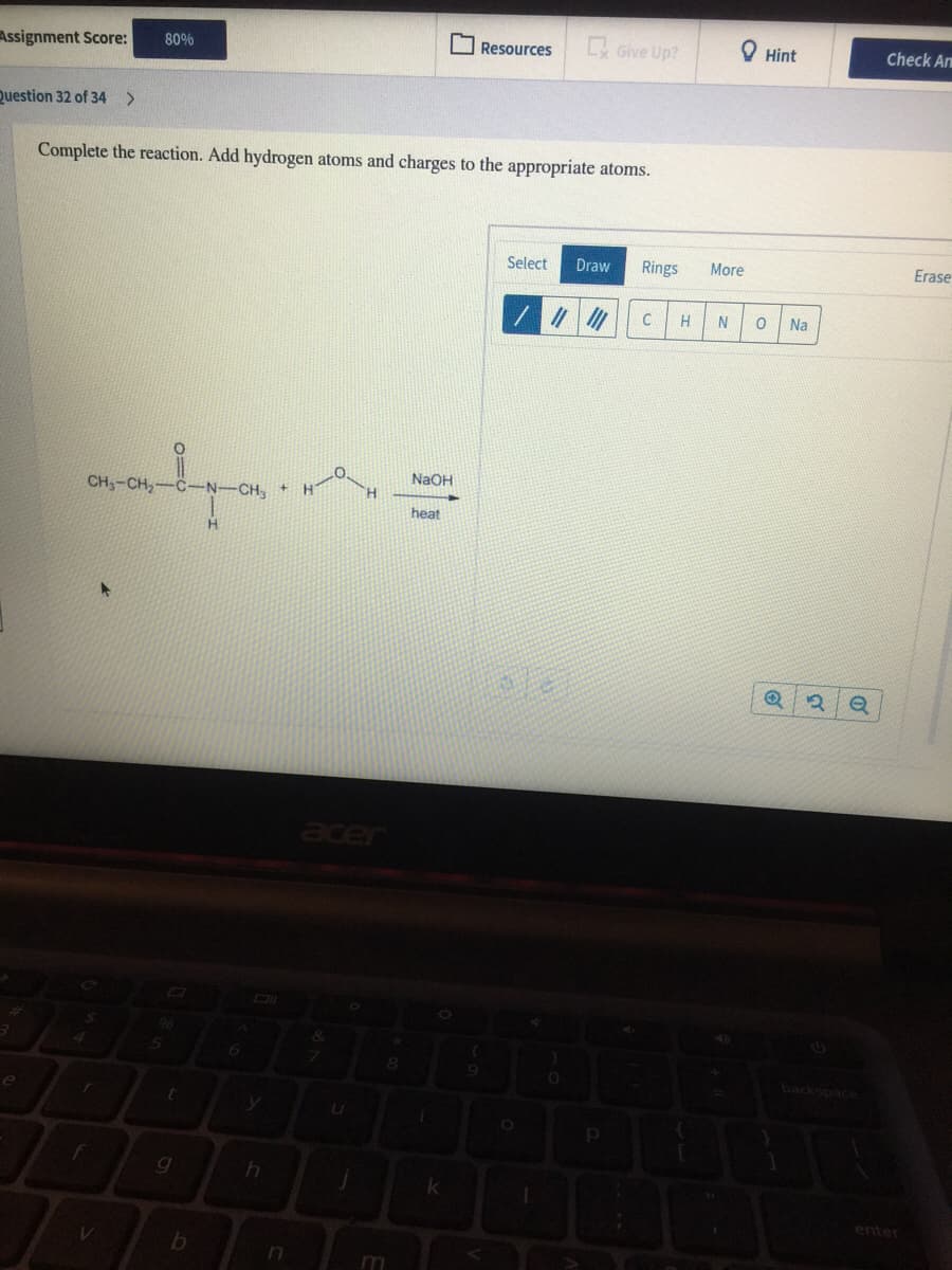 80%
Resources
Give Up?
Hint
Check A
Assignment Score:
Question 32 of 34 >
Complete the reaction. Add hydrogen atoms and charges to the appropriate atoms.
Select
Draw
Rings
More
Erase
H
Na
NAOH
CH3-CH,-
C-N-CH.+
heat
acer
DI
06
&
backspace
OF
enter
