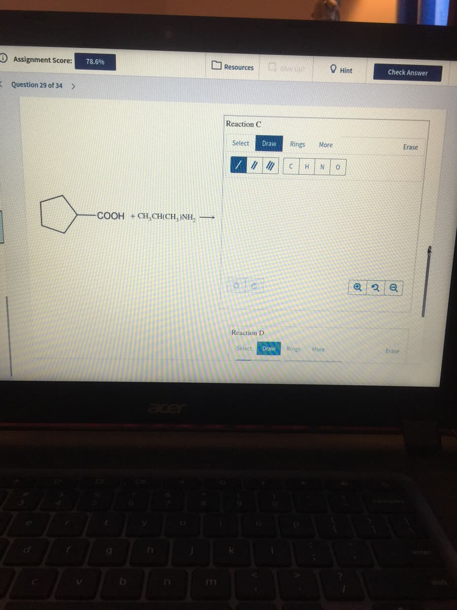 O Assignment Score:
Give Up?
78.6%
O Resources
O Hint
Check Answer
* Question 29 of 34
>
Reaction C
Select
Draw
Rings
More
Erase
H
N
COOH + CH, CH(CH, )NH, →
Reaction D
Select
Draw
Rings
More
Erase
to
enter
f
shift
m
