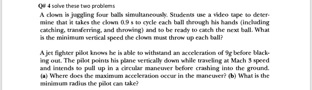 Q# 4 solve these two problems
A clown is juggling four balls simultaneously. Students use a video tape to deter-
mine that it takes the clown 0.9 s to cycle each ball through his hands (including
catching, transferring, and throwing) and to be ready to catch the next ball. What
is the minimum vertical speed the clown must throw up each ball?
A jet fighter pilot knows he is able to withstand an acceleration of 9g before black-
ing out. The pilot points his plane vertically down while traveling at Mach 3 speed
and intends to pull up in a circular maneuver before crashing into the ground.
(a) Where does the maximum acceleration occur in the maneuver? (b) What is the
minimum radius the pilot can take?
