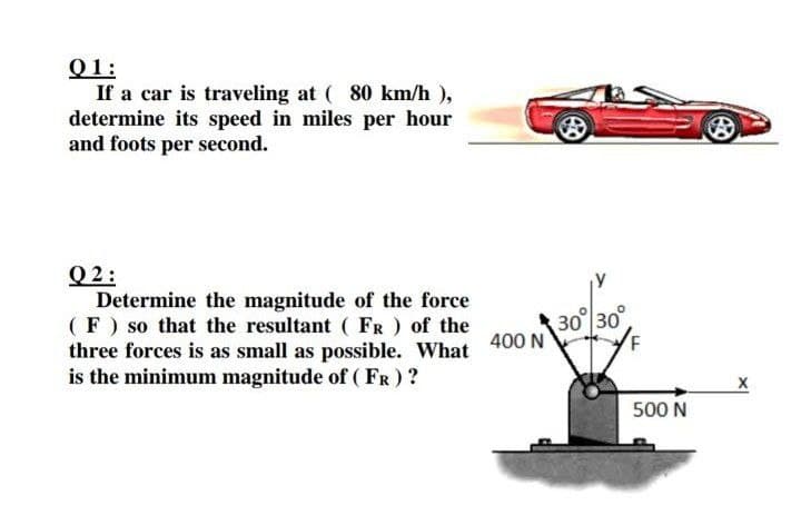 Q1:
If a car is traveling at ( 80 km/h ),
determine its speed in miles per hour
and foots per second.
Q 2:
Determine the magnitude of the force
(F) so that the resultant ( FR ) of the
three forces is as small as possible. What
is the minimum magnitude of (FR) ?
30 30°
400 N
500 N
