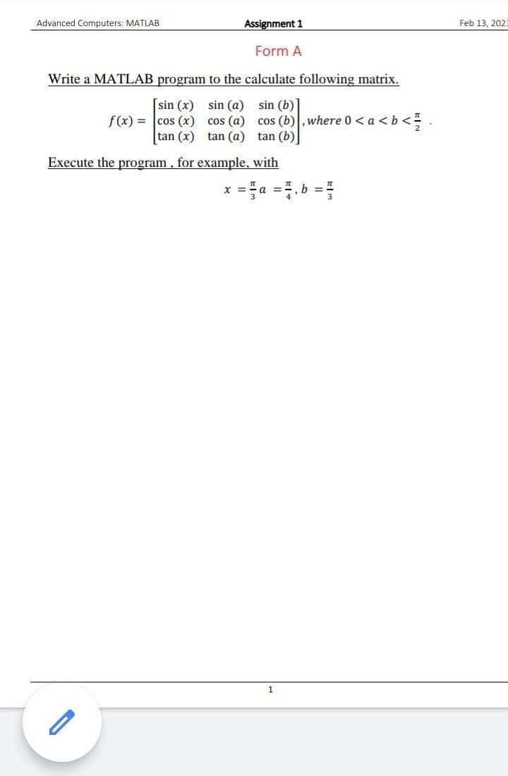 Advanced Computers: MATLAB
Assignment 1
Feb 13, 202:
Form A
Write a MATLAB program to the calculate following matrix.
[sin (x) sin (a) sin (b)
f(x) = cos (x) cos (a) cos (b),where 0 < a <b<
tan (x) tan (a) tan (b)
Execute the program, for example, with
X =
a
h =
1.
