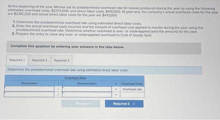 At the beginning of the year, Mirmax set its predetermined overhead rate for movies produced during the year by using the following
estimates: overhead costs, $2,173,000, and direct labor costs, $410,000. At year-end, the company's actual overhead costs for the year
are $2,161,200 and actual direct labor costs for the year are $410,000.
1. Determine the predetermined overhead rate using estimated direct labor costs.
2. Enter the actual overhead costs incurred and the amount of overhead cost applied to movies during the year using the
predetermined overhead rate. Determine whether overhead is over- or underapplied (and the amount) for the year.
3. Prepare the entry to close any over- or underapplied overhead to Cost of Goods Sold.
Complete this question by entering your answers in the tabs below.
Required 1 Required 2
Required 3
Determine the predetermined overhead rate using estimated direct labor costs.
Overhead Rate
Numerator:
/
1
Denominator:
< Required 1
Overhead Rate.
Overhead rate
Required 2 >